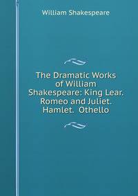 The Dramatic Works of William Shakespeare: King Lear. Romeo and Juliet. Hamlet. Othello