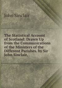 The Statistical Account of Scotland: Drawn Up from the Communications of the Ministers of the Different Parishes. by Sir John Sinclair, .