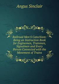 Railroad Men'S Catechism: Being an Instruction Book for Enginemen, Trainmen, Signalmen and Every Person Connected with the Movement of Trains