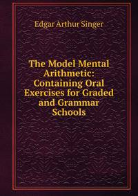 The Model Mental Arithmetic: Containing Oral Exercises for Graded and Grammar Schools