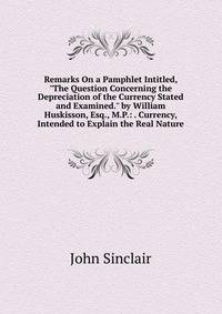 Remarks On a Pamphlet Intitled, "The Question Concerning the Depreciation of the Currency Stated and Examined." by William Huskisson, Esq., M.P.: . Currency, Intended to Explain the Real Nature