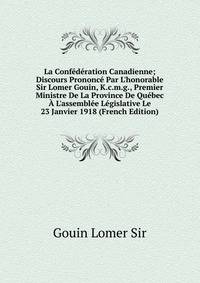La Conf?d?ration Canadienne; Discours Prononc? Par L'honorable Sir Lomer Gouin, K.c.m.g., Premier Ministre De La Province De Qu?bec ? L'assembl?e L?gislative Le 23 Janvier 1918 (French Edition)