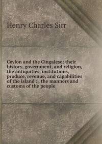 Ceylon and the Cingalese: their history, government, and religion, the antiquities, institutions, produce, revenue, and capabilities of the island : . the manners and customs of the people