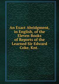 An Exact Abridgment, in English, of the Eleven Books of Reports of the Learned Sir Edward Coke, Knt. .