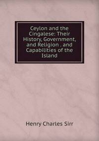 Ceylon and the Cingalese: Their History, Government, and Religion . and Capabilities of the Island
