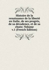 Histoire de la renaissance de la liberte en Italie, de ses progres, de sa decadence, et de sa chute; Volume v.1 (French Edition)