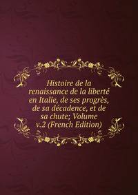 Histoire de la renaissance de la liberte en Italie, de ses progres, de sa decadence, et de sa chute; Volume v.2 (French Edition)