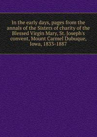 In the early days, pages from the annals of the Sisters of charity of the Blessed Virgin Mary, St. Joseph's convent, Mount Carmel Dubuque, Iowa, 1833-1887