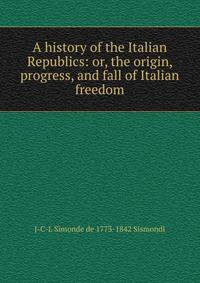 A history of the Italian Republics: or, the origin, progress, and fall of Italian freedom