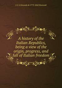 A history of the Italian Republics, being a view of the origin, progress, and fall of Italian freedom