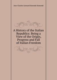 A History of the Italian Republics: Being a View of the Origin, Progress and Fall of Italian Freedom