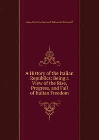 A History of the Italian Republics: Being a View of the Rise, Progress, and Fall of Italian Freedom