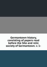Germantown history, consisting of papers read before the Site and relic society of Germantown. v. 1-