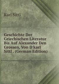 Geschichte Der Griechischen Literatur Bis Auf Alexander Den Grossen, Von D'karl Sittl . (German Edition)