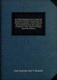 La Orden Redentora De La Merced: Ejecutora Del Plan Trazado Por Su Excelsa Fundadora; O Sea, Historia De Las Redenciones De Cautivos Cristianos . Dias. Con El Catalogo (Spanish Edition)