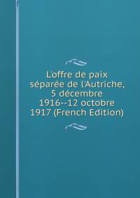 L'offre de paix s?par?e de l'Autriche, 5 d?cembre 1916--12 octobre 1917 (French Edition)