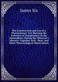 The Construction and Use of a Thermometer: For Shewing the Extremes of Temperature in the Atmosphere, During the Observer's Absence. Together with . Heat; and Other Meteorological Observations