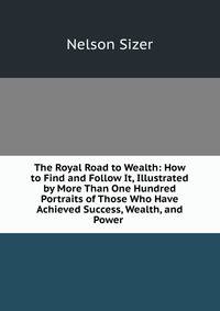 The Royal Road to Wealth: How to Find and Follow It, Illustrated by More Than One Hundred Portraits of Those Who Have Achieved Success, Wealth, and Power .