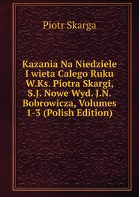 Kazania Na Niedziele I wieta Calego Ruku W.Ks. Piotra Skargi, S.J. Nowe Wyd. J.N. Bobrowicza, Volumes 1-3 (Polish Edition)