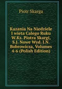 Kazania Na Niedziele I wieta Calego Ruku W.Ks. Piotra Skargi, S.J. Nowe Wyd. J.N. Bobrowicza, Volumes 4-6 (Polish Edition)