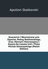 Znaczenie I Wewnetrzne ycie Zaporoa, Podug Skalkowskiego, Oraz, Hetmani Maorossyjscy I Kozacy Do Czasow Unii / Przez Michaa Gliszczyskiego (Polish Edition)