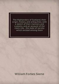 The Highlanders of Scotland, their origin, history, and antiquities; with a sketch of their manners and customs, and an account of the clans into . the state of society which existed among them