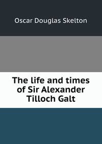 The life and times of Sir Alexander Tilloch Galt