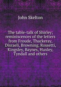 The table-talk of Shirley; reminiscences of the letters from Froude, Thackeray, Disraeli, Browning, Rossetti, Kingsley, Baynes, Huxley, Tyndall and others
