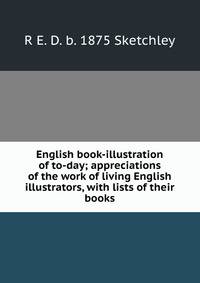 English book-illustration of to-day; appreciations of the work of living English illustrators, with lists of their books