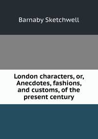 London characters, or, Anecdotes, fashions, and customs, of the present century