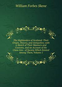 The Highlanders of Scotland: Their Origin, History, and Antiquities; with a Sketch of Their Manners and Customs, and an Account of the Clans Into . of Society Which Existed Among Them, Volume 1