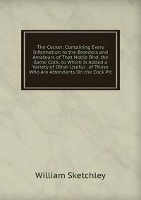 The Cocker: Containing Every Information to the Breeders and Amateurs of That Noble Bird, the Game Cock, to Which Is Added a Variety of Other Useful . of Those Who Are Attendants On the Cock Pit