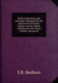 Railway Business and Accounts: Designed for the Instruction of Junior Clerks, and As a Book of Reference for Those Further Advanced