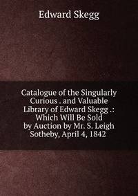 Catalogue of the Singularly Curious . and Valuable Library of Edward Skegg .: Which Will Be Sold by Auction by Mr. S. Leigh Sotheby, April 4, 1842 .
