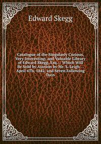 Catalogue of the Singularly Curious, Very Interesting, and Valuable Library of Edward Skegg, Esq. .: Which Will Be Sold by Auction by Mr. S. Leigh . . April 4Th, 1842, and Seven Following Days