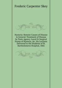 Hysteria: Remote Causes of Disease in General. Treatment of Disease by Tonic Agency. Local Or Surgical Forms of Hysteria, &amp;c. Six Lectures Delivered to the Students of St. Bartholomews Hospital, 1866