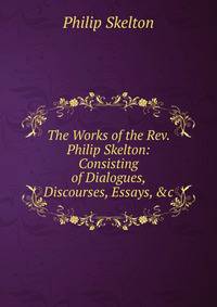 The Works of the Rev. Philip Skelton: Consisting of Dialogues, Discourses, Essays, &amp;c
