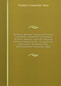 Hysteria: Remote Causes of Disease in General. Treatment of Disease by Tonic Agency. Local Or Surgical Forms of Hysteria, Etc. Six Lectures, Delivered . Students of St. Bartholomew's Hospital, 1866