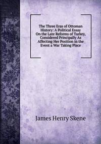 The Three Eras of Ottoman History: A Political Essay On the Late Reforms of Turkey, Considered Principally As Affecting Her Position in the Event a War Taking Place