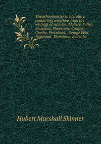 The schoolmaster in literature: containing selections from the writings of Ascham, Moliere, Fuller, Rousseau, Shenstone, Cowper, Goethe, Pestalozzi, . George Eliot, Eggleston, Thompson, and othe