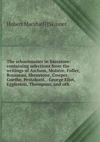 The schoolmaster in literature: containing selections from the writings of Ascham, Moliere, Fuller, Rousseau, Shenstone, Cowper, Goethe, Pestalozzi, . George Eliot, Eggleston, Thompson, and oth.