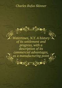 Watertown, N.Y. A history of its settlement and progress, with a description of its commercial advantages, as a manufacturing point