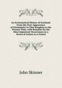 An Ecclesiastical History of Scotland: From the First Appearance of Christianity in That Kingdom to the Present Time, with Remarks On the Most Important Occurrences in a Series of Letters to a Friend