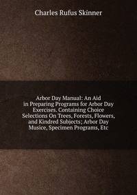Arbor Day Manual: An Aid in Preparing Programs for Arbor Day Exercises. Containing Choice Selections On Trees, Forests, Flowers, and Kindred Subjects; Arbor Day Musice, Specimen Programs, Etc