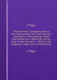 The Skinners' Company Versus the Honourable the Irish Society and Others: Proceedings Upon the Motion for a Receiver, at the Suit of the Skinners' . 1835, in His Majesty's High Court of Chancery