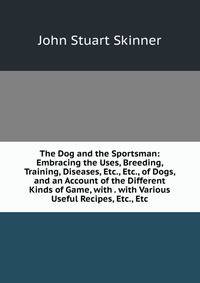 The Dog and the Sportsman: Embracing the Uses, Breeding, Training, Diseases, Etc., Etc., of Dogs, and an Account of the Different Kinds of Game, with . with Various Useful Recipes, Etc., Etc