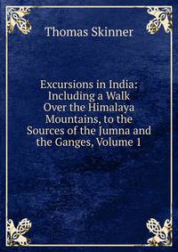 Excursions in India: Including a Walk Over the Himalaya Mountains, to the Sources of the Jumna and the Ganges, Volume 1