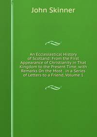 An Ecclesiastical History of Scotland: From the First Appearance of Christianity in That Kingdom to the Present Time, with Remarks On the Most . in a Series of Letters to a Friend, Volume 1