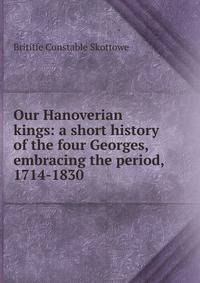 Our Hanoverian kings: a short history of the four Georges, embracing the period, 1714-1830