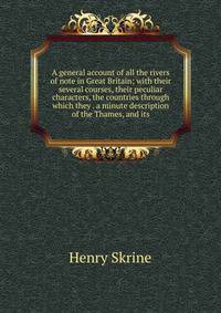 A general account of all the rivers of note in Great Britain; with their several courses, their peculiar characters, the countries through which they . a minute description of the Thames, and its